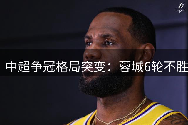 中超争冠格局突变：蓉城6轮不胜陷危机，国安成最大挑战者？