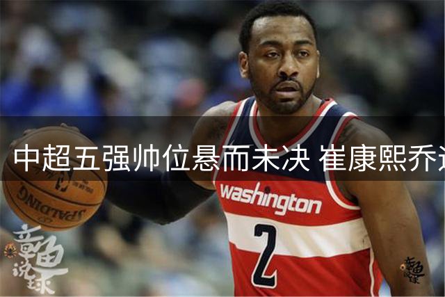 中超五强帅位悬而未决 崔康熙乔迪执教前景引热议
