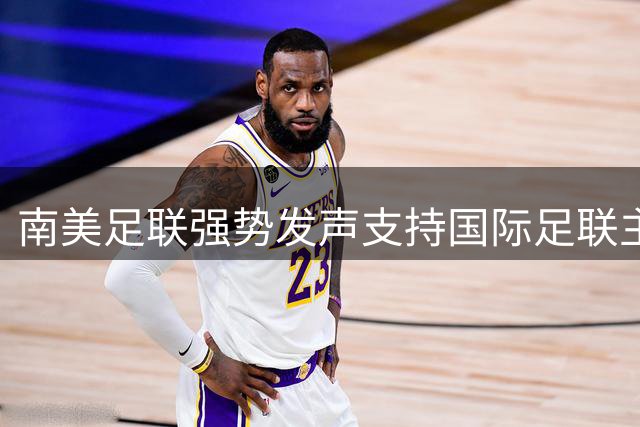 南美足联强势发声支持国际足联主席，全球足球权力格局面临重构