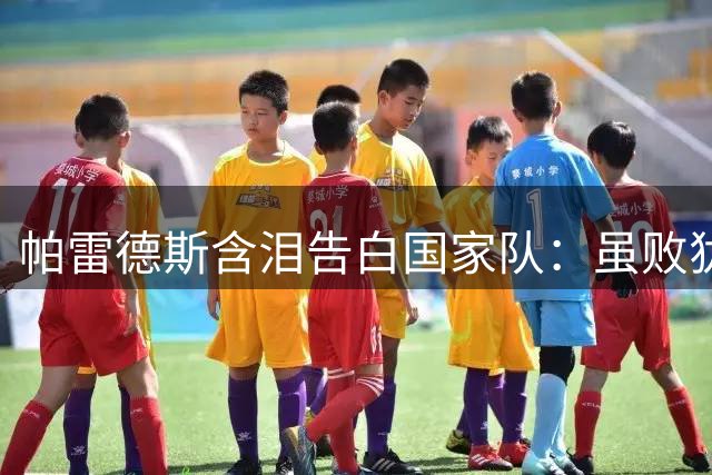 帕雷德斯含泪告白国家队：虽败犹荣的蓝白战士誓言永不言弃