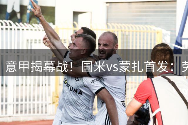 意甲揭幕战！国米vs蒙扎首发：劳塔罗领衔，恰20先发，斯通斯替补