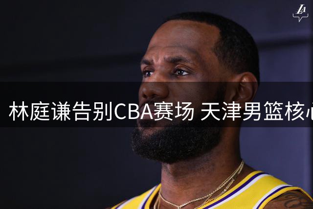 林庭谦告别CBA赛场 天津男篮核心后卫转战宝岛联赛