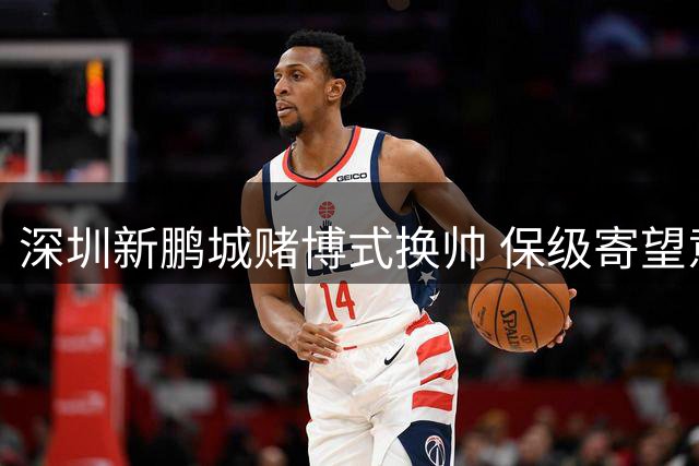 深圳新鹏城赌博式换帅 保级寄望意大利心理大师