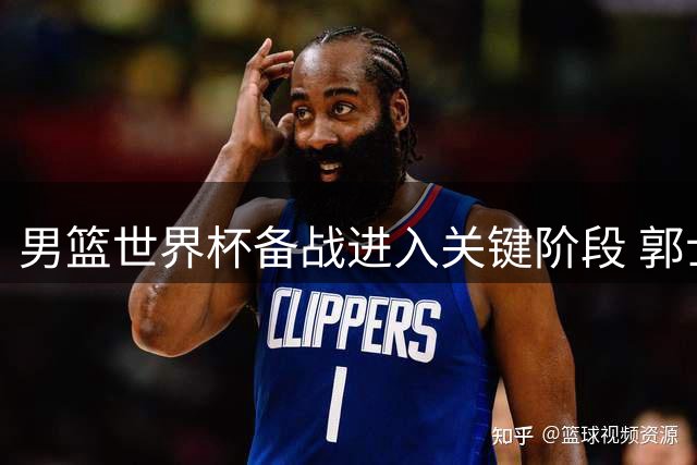 男篮世界杯备战进入关键阶段 郭士强如何打造12人精锐之师？