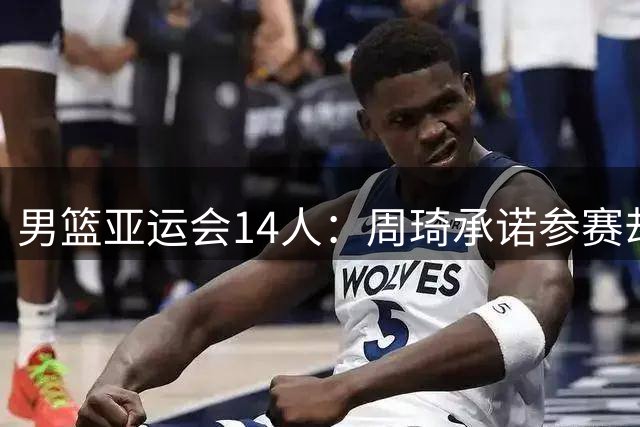 男篮亚运会14人：周琦承诺参赛却再被弃，赵继伟伤情严重+需手术