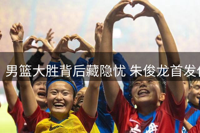男篮大胜背后藏隐忧 朱俊龙首发位置恐不保