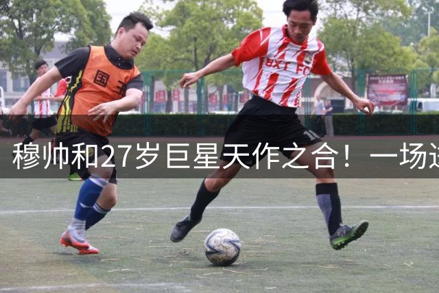 穆帅和27岁巨星天作之合！一场进3球+西甲首人踢疯了，率队争冠
