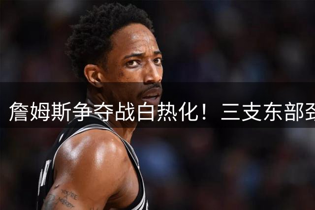 詹姆斯争夺战白热化！三支东部劲旅成最大热门