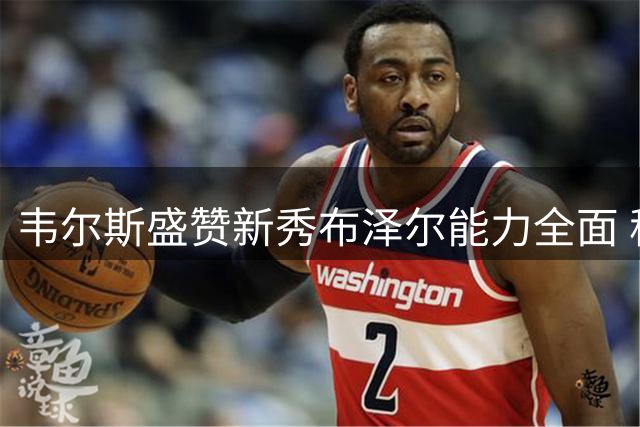 韦尔斯盛赞新秀布泽尔能力全面 称其具备超巨潜质并期待合作