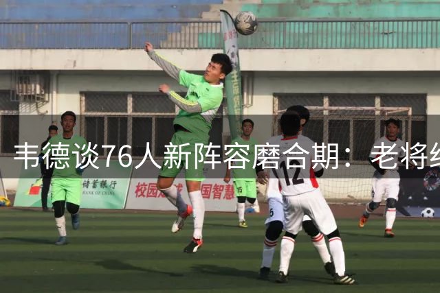 韦德谈76人新阵容磨合期：老将经验是关键