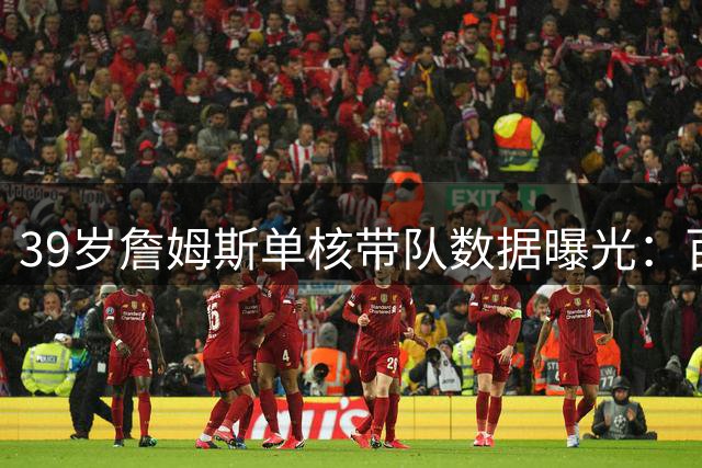 39岁詹姆斯单核带队数据曝光：百回合37+14展现超巨统治力